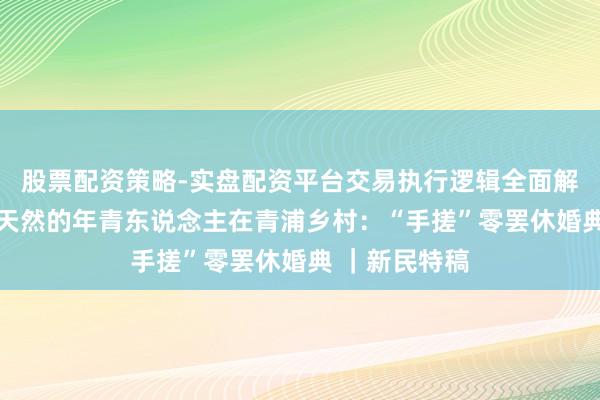 股票配资策略-实盘配资平台交易执行逻辑全面解析 一群疼爱天然的年青东说念主在青浦乡村：“手搓”零罢休婚典 ｜新民特稿