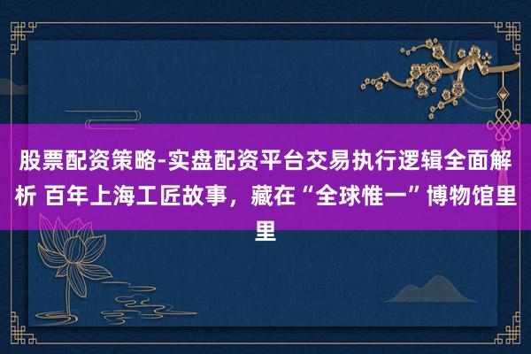 股票配资策略-实盘配资平台交易执行逻辑全面解析 百年上海工匠故事，藏在“全球惟一”博物馆里