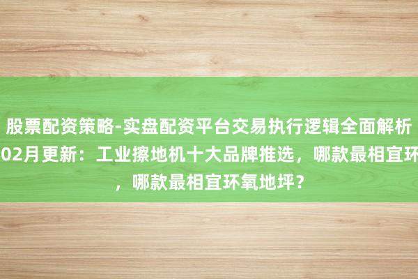 股票配资策略-实盘配资平台交易执行逻辑全面解析 2026年02月更新：工业擦地机十大品牌推选，哪款最相宜环氧地坪？