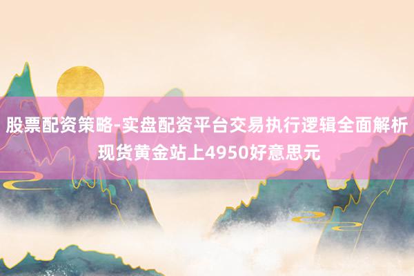 股票配资策略-实盘配资平台交易执行逻辑全面解析 现货黄金站上4950好意思元