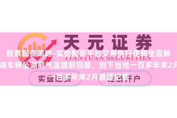 股票配资策略-实盘配资平台交易执行逻辑全面解析 贝加尔湖车辆坠湖前气温提前回暖，创下当地一百多年来2月最暖记载