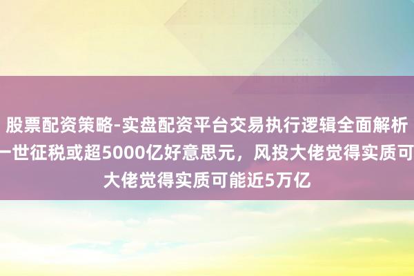 股票配资策略-实盘配资平台交易执行逻辑全面解析 马斯克称一世征税或超5000亿好意思元，风投大佬觉得实质可能近5万亿