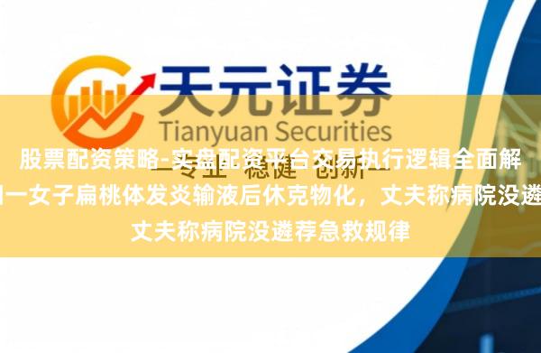 股票配资策略-实盘配资平台交易执行逻辑全面解析 湖南益阳一女子扁桃体发炎输液后休克物化，丈夫称病院没遴荐急救规律