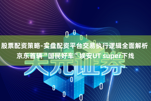 股票配资策略-实盘配资平台交易执行逻辑全面解析 京东首辆“国民好车”埃安UT super下线