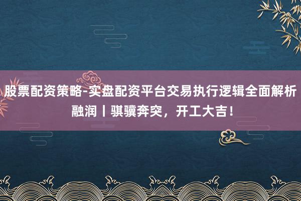 股票配资策略-实盘配资平台交易执行逻辑全面解析 融润丨骐骥奔突，开工大吉！