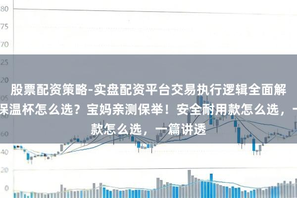 股票配资策略-实盘配资平台交易执行逻辑全面解析 儿童保温杯怎么选？宝妈亲测保举！安全耐用款怎么选，一篇讲透