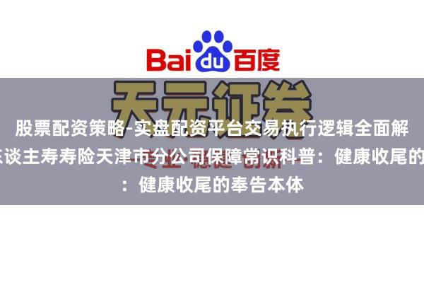 股票配资策略-实盘配资平台交易执行逻辑全面解析 中国东谈主寿寿险天津市分公司保障常识科普：健康收尾的奉告本体