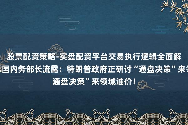 股票配资策略-实盘配资平台交易执行逻辑全面解析 好意思国内务部长流露：特朗普政府正研讨“通盘决策”来领域油价！