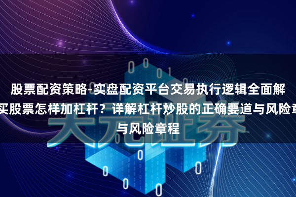 股票配资策略-实盘配资平台交易执行逻辑全面解析 买股票怎样加杠杆？详解杠杆炒股的正确要道与风险章程
