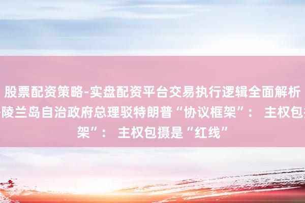 股票配资策略-实盘配资平台交易执行逻辑全面解析 不了解！格陵兰岛自治政府总理驳特朗普“协议框架”： 主权包摄是“红线”