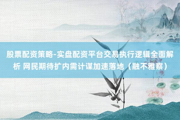 股票配资策略-实盘配资平台交易执行逻辑全面解析 网民期待扩内需计谋加速落地(融不雅察)