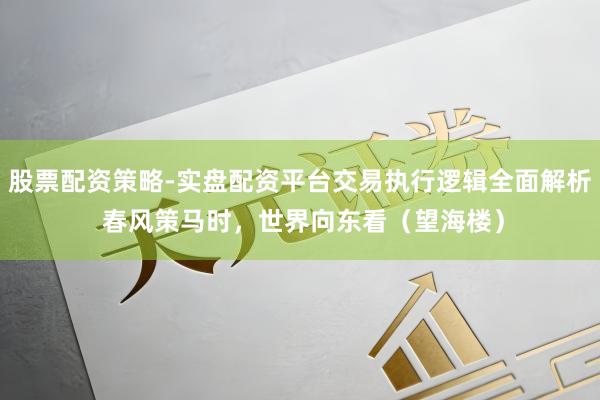 股票配资策略-实盘配资平台交易执行逻辑全面解析 春风策马时，世界向东看（望海楼）