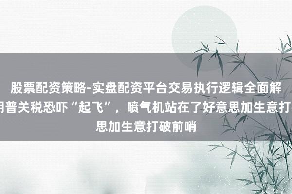 股票配资策略-实盘配资平台交易执行逻辑全面解析 特朗普关税恐吓“起飞”，喷气机站在了好意思加生意打破前哨