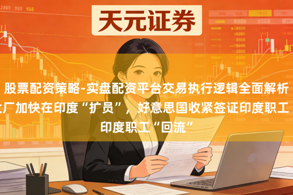 股票配资策略-实盘配资平台交易执行逻辑全面解析 硅谷大厂加快在印度“扩员”，好意思国收紧签证印度职工“回流”