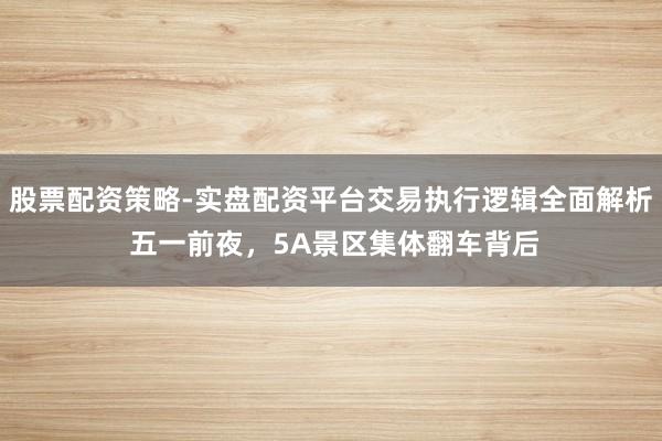 股票配资策略-实盘配资平台交易执行逻辑全面解析 五一前夜，5A景区集体翻车背后