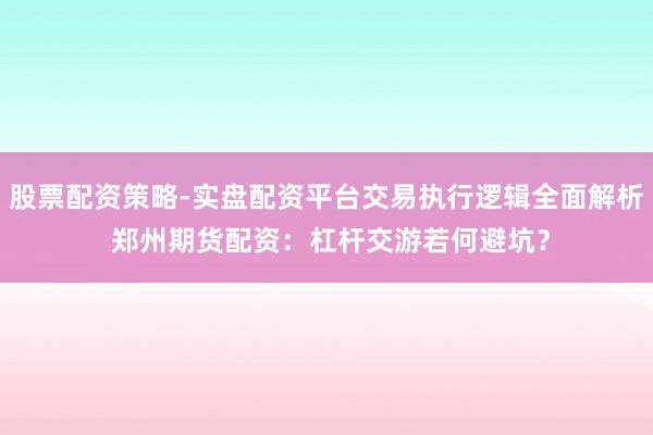 股票配资策略-实盘配资平台交易执行逻辑全面解析 郑州期货配资：杠杆交游若何避坑？