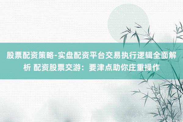 股票配资策略-实盘配资平台交易执行逻辑全面解析 配资股票交游：要津点助你庄重操作