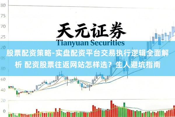 股票配资策略-实盘配资平台交易执行逻辑全面解析 配资股票往返网站怎样选？生人避坑指南
