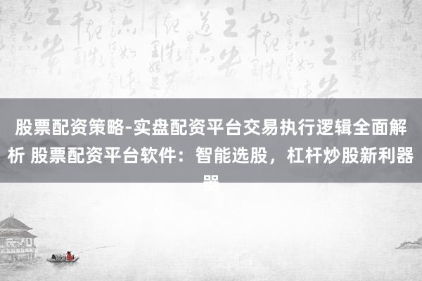 股票配资策略-实盘配资平台交易执行逻辑全面解析 股票配资平台软件：智能选股，杠杆炒股新利器