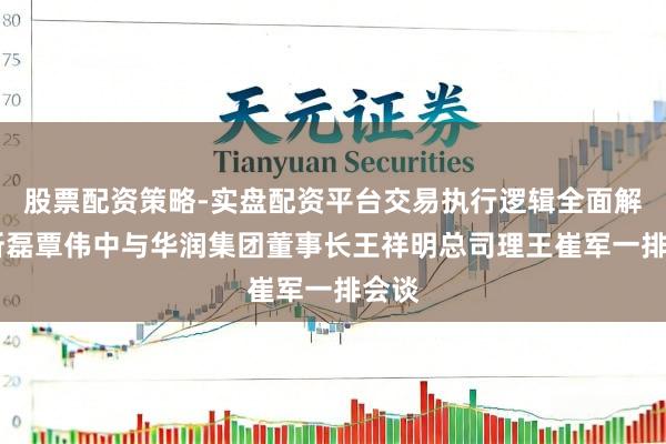 股票配资策略-实盘配资平台交易执行逻辑全面解析 靳磊覃伟中与华润集团董事长王祥明总司理王崔军一排会谈