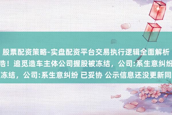 股票配资策略-实盘配资平台交易执行逻辑全面解析 视频|实控东谈主为俞浩！追觅造车主体公司握股被冻结，公司:系生意纠纷 已妥协 公示信息还没更新同步