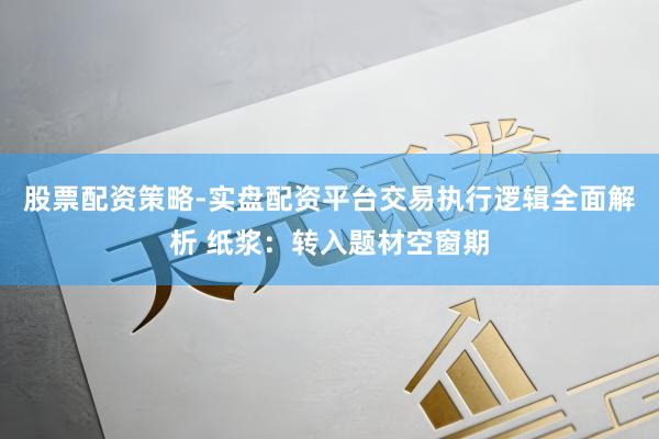 股票配资策略-实盘配资平台交易执行逻辑全面解析 纸浆：转入题材空窗期