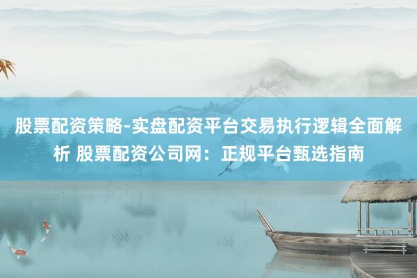 股票配资策略-实盘配资平台交易执行逻辑全面解析 股票配资公司网：正规平台甄选指南