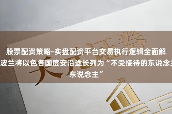 股票配资策略-实盘配资平台交易执行逻辑全面解析 波兰将以色各国度安沿途长列为“不受接待的东说念主”