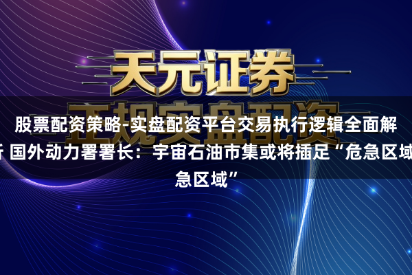 股票配资策略-实盘配资平台交易执行逻辑全面解析 国外动力署署长：宇宙石油市集或将插足“危急区域”
