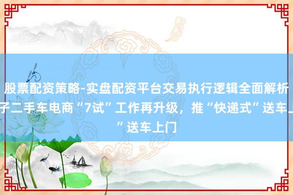 股票配资策略-实盘配资平台交易执行逻辑全面解析 瓜子二手车电商“7试”工作再升级，推“快递式”送车上门