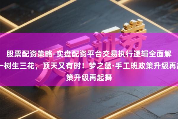 股票配资策略-实盘配资平台交易执行逻辑全面解析 一树生三花，顶天又有时！梦之蓝·手工班政策升级再起舞