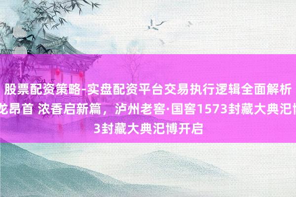 股票配资策略-实盘配资平台交易执行逻辑全面解析 龙年龙昂首 浓香启新篇，泸州老窖·国窖1573封藏大典汜博开启