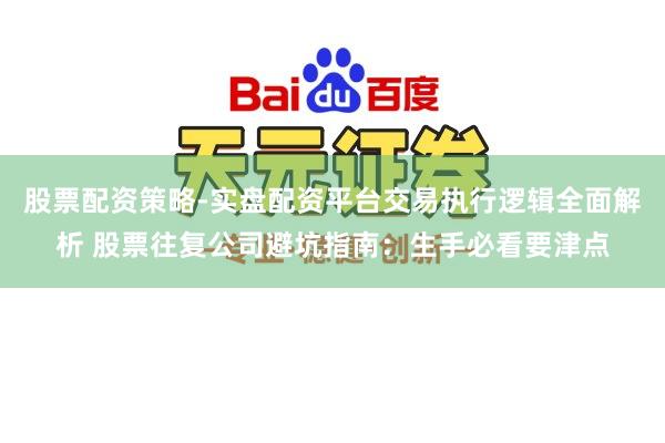股票配资策略-实盘配资平台交易执行逻辑全面解析 股票往复公司避坑指南：生手必看要津点
