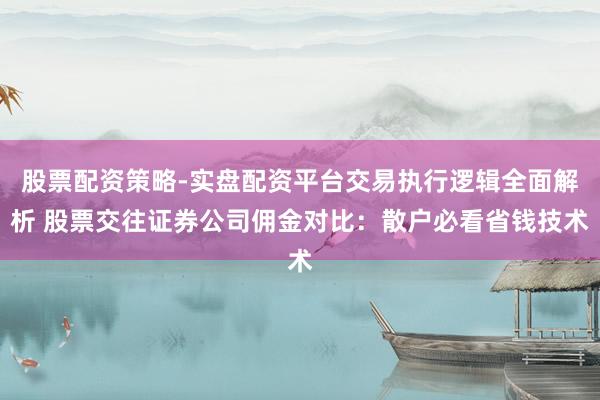 股票配资策略-实盘配资平台交易执行逻辑全面解析 股票交往证券公司佣金对比：散户必看省钱技术