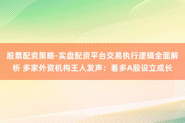 股票配资策略-实盘配资平台交易执行逻辑全面解析 多家外资机构王人发声：看多A股设立成长