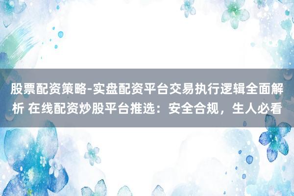股票配资策略-实盘配资平台交易执行逻辑全面解析 在线配资炒股平台推选：安全合规，生人必看