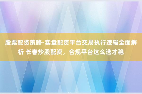 股票配资策略-实盘配资平台交易执行逻辑全面解析 长春炒股配资，合规平台这么选才稳