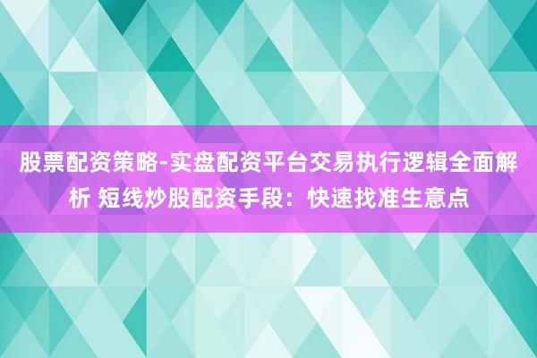 股票配资策略-实盘配资平台交易执行逻辑全面解析 短线炒股配资手段：快速找准生意点