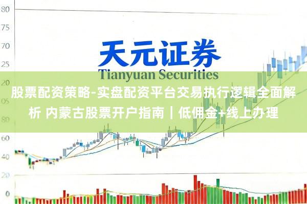 股票配资策略-实盘配资平台交易执行逻辑全面解析 内蒙古股票开户指南｜低佣金+线上办理
