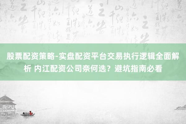 股票配资策略-实盘配资平台交易执行逻辑全面解析 内江配资公司奈何选？避坑指南必看