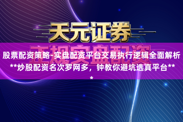 股票配资策略-实盘配资平台交易执行逻辑全面解析 **炒股配资名次罗网多，钟教你避坑选真平台**