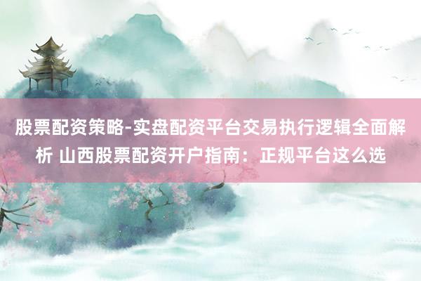 股票配资策略-实盘配资平台交易执行逻辑全面解析 山西股票配资开户指南：正规平台这么选