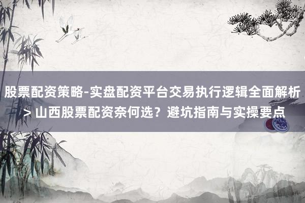 股票配资策略-实盘配资平台交易执行逻辑全面解析 > 山西股票配资奈何选？避坑指南与实操要点