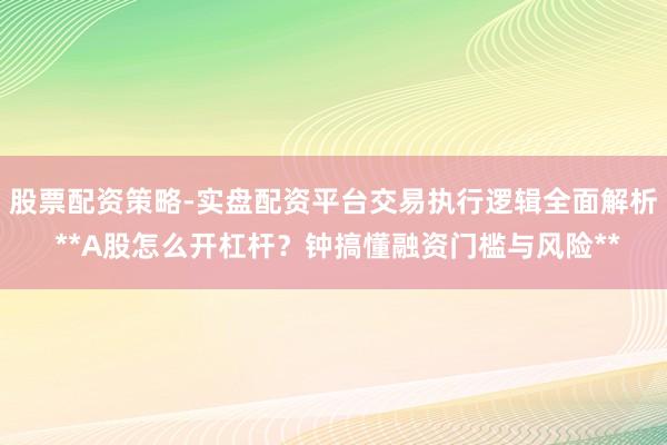股票配资策略-实盘配资平台交易执行逻辑全面解析 **A股怎么开杠杆？钟搞懂融资门槛与风险**