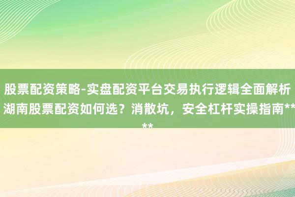 股票配资策略-实盘配资平台交易执行逻辑全面解析 湖南股票配资如何选？消散坑，安全杠杆实操指南**