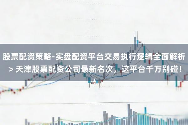 股票配资策略-实盘配资平台交易执行逻辑全面解析 > 天津股票配资公司最新名次,这平台千万别碰!