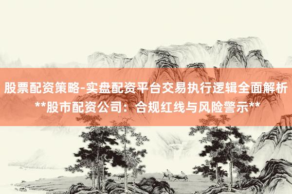 股票配资策略-实盘配资平台交易执行逻辑全面解析 **股市配资公司：合规红线与风险警示**