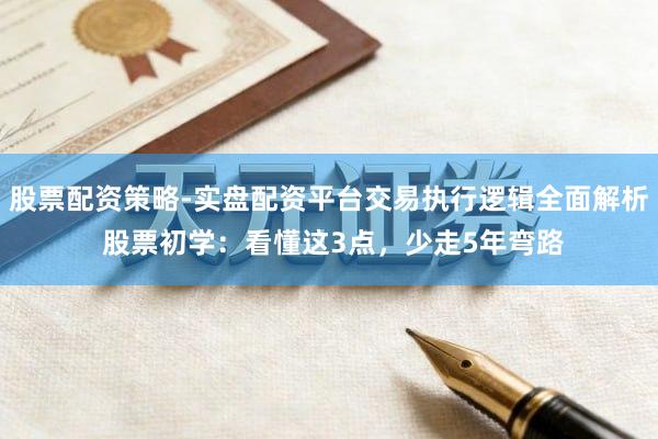 股票配资策略-实盘配资平台交易执行逻辑全面解析 股票初学：看懂这3点，少走5年弯路