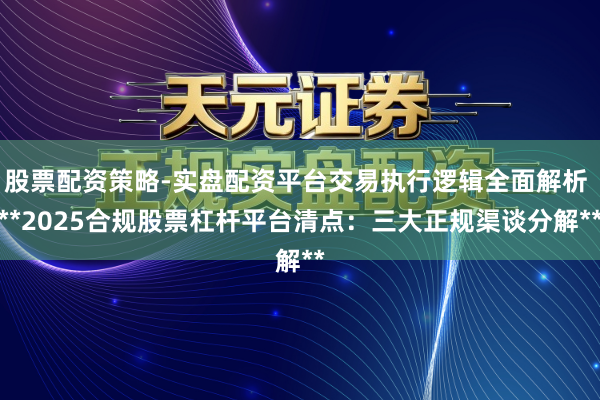 股票配资策略-实盘配资平台交易执行逻辑全面解析 **2025合规股票杠杆平台清点：三大正规渠谈分解**